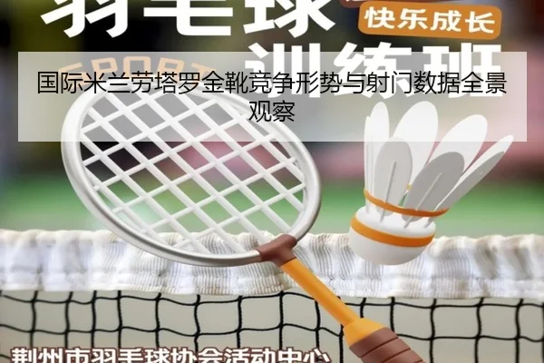 国际米兰劳塔罗金靴竞争形势与射门数据全景观察